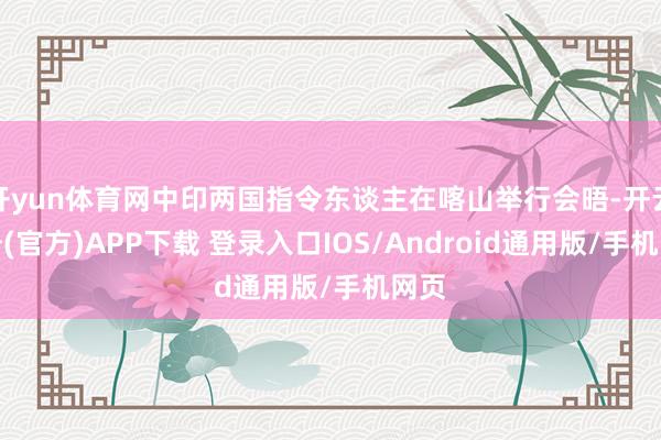 开yun体育网中印两国指令东谈主在喀山举行会晤-开云注册(官方)APP下载 登录入口IOS/Android通用版/手机网页