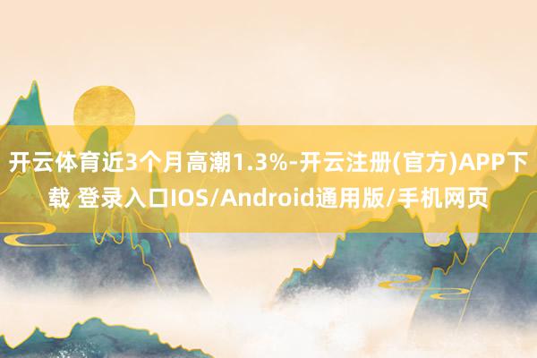 开云体育近3个月高潮1.3%-开云注册(官方)APP下载 登录入口IOS/Android通用版/手机网页