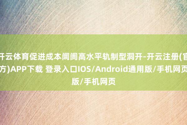 开云体育促进成本阛阓高水平轨制型洞开-开云注册(官方)APP下载 登录入口IOS/Android通用版/手机网页