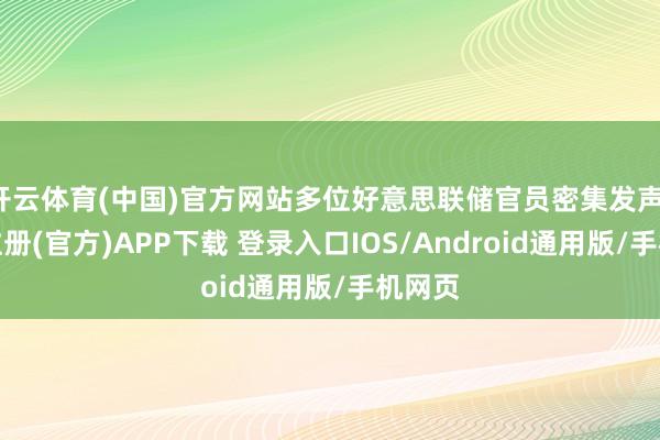 开云体育(中国)官方网站多位好意思联储官员密集发声-开云注册(官方)APP下载 登录入口IOS/Android通用版/手机网页