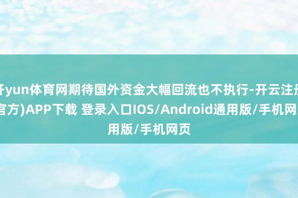 开yun体育网期待国外资金大幅回流也不执行-开云注册(官方)APP下载 登录入口IOS/Android通用版/手机网页