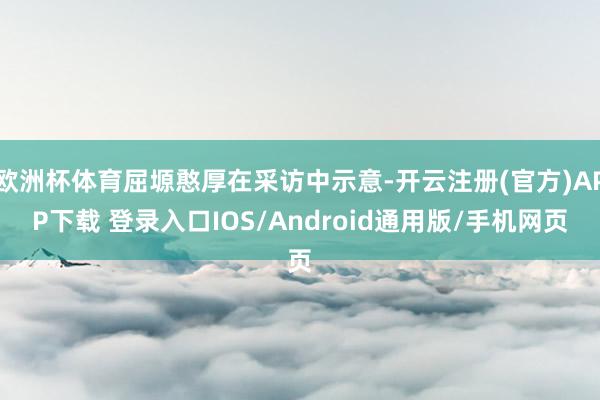 欧洲杯体育屈塬憨厚在采访中示意-开云注册(官方)APP下载 登录入口IOS/Android通用版/手机网页