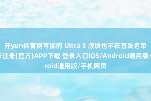 开yun体育网可能的 Ultra 3 版块也不在首发名单之列-开云注册(官方)APP下载 登录入口IOS/Android通用版/手机网页