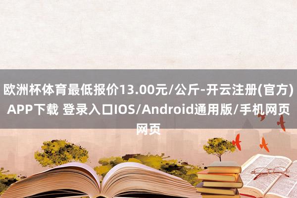 欧洲杯体育最低报价13.00元/公斤-开云注册(官方)APP下载 登录入口IOS/Android通用版/手机网页
