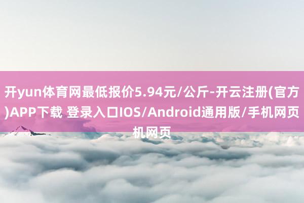 开yun体育网最低报价5.94元/公斤-开云注册(官方)APP下载 登录入口IOS/Android通用版/手机网页