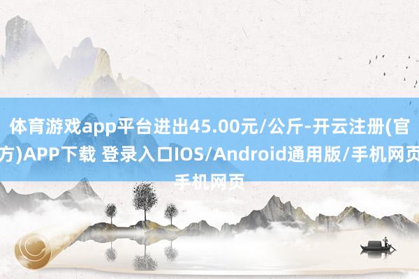 体育游戏app平台进出45.00元/公斤-开云注册(官方)APP下载 登录入口IOS/Android通用版/手机网页