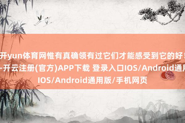 开yun体育网惟有真确领有过它们才能感受到它的好！而退出中国后-开云注册(官方)APP下载 登录入口IOS/Android通用版/手机网页