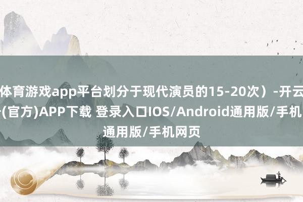 体育游戏app平台划分于现代演员的15-20次）-开云注册(官方)APP下载 登录入口IOS/Android通用版/手机网页
