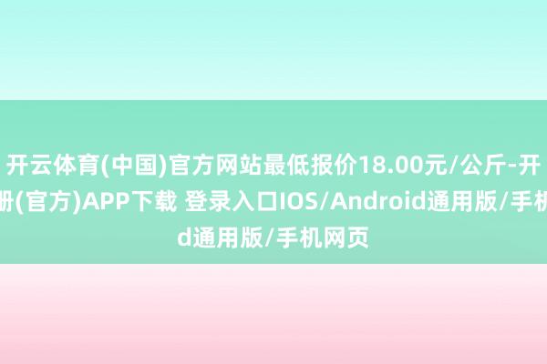 开云体育(中国)官方网站最低报价18.00元/公斤-开云注册(官方)APP下载 登录入口IOS/Android通用版/手机网页