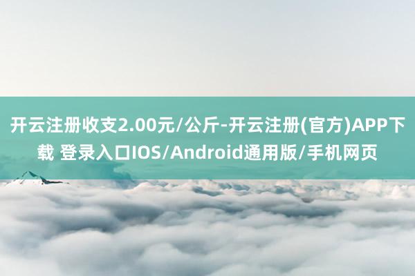 开云注册收支2.00元/公斤-开云注册(官方)APP下载 登录入口IOS/Android通用版/手机网页