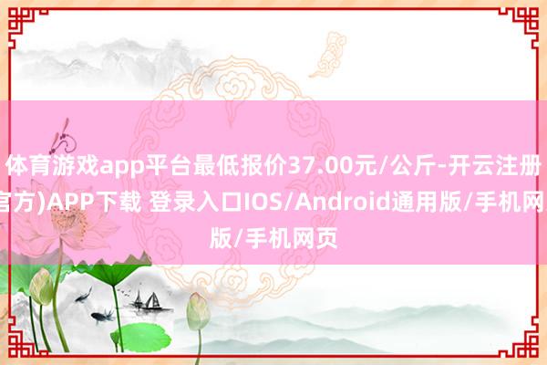 体育游戏app平台最低报价37.00元/公斤-开云注册(官方)APP下载 登录入口IOS/Android通用版/手机网页