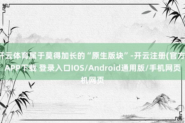 开云体育属于莫得加长的“原生版块”-开云注册(官方)APP下载 登录入口IOS/Android通用版/手机网页