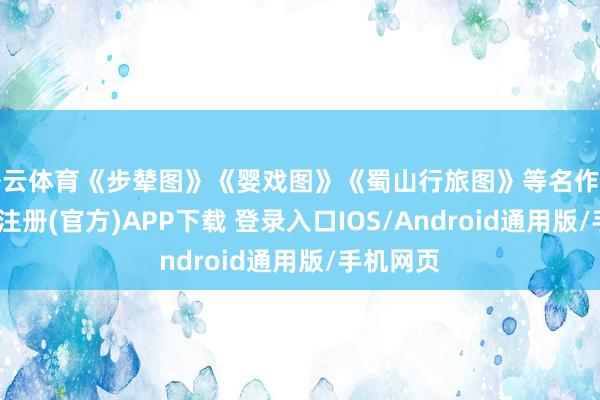 开云体育《步辇图》《婴戏图》《蜀山行旅图》等名作亮相-开云注册(官方)APP下载 登录入口IOS/Android通用版/手机网页