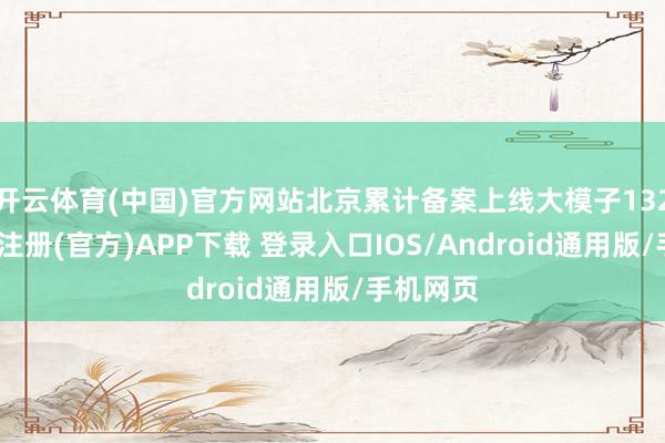 开云体育(中国)官方网站北京累计备案上线大模子132款-开云注册(官方)APP下载 登录入口IOS/Android通用版/手机网页