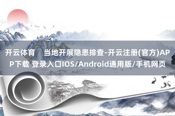 开云体育    当地开展隐患排查-开云注册(官方)APP下载 登录入口IOS/Android通用版/手机网页