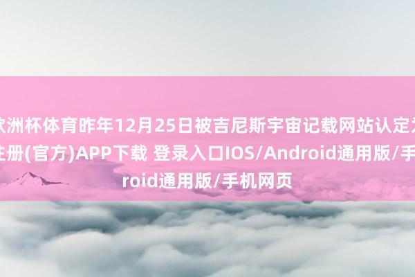 欧洲杯体育昨年12月25日被吉尼斯宇宙记载网站认定为-开云注册(官方)APP下载 登录入口IOS/Android通用版/手机网页
