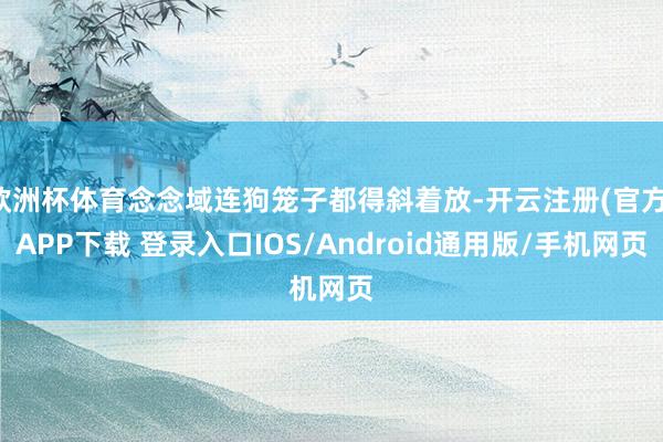 欧洲杯体育念念域连狗笼子都得斜着放-开云注册(官方)APP下载 登录入口IOS/Android通用版/手机网页