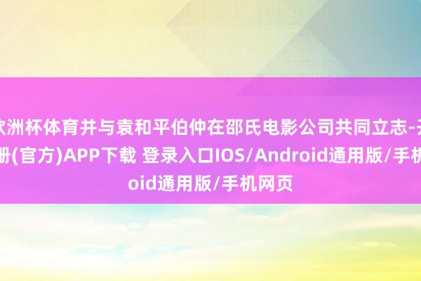 欧洲杯体育并与袁和平伯仲在邵氏电影公司共同立志-开云注册(官方)APP下载 登录入口IOS/Android通用版/手机网页