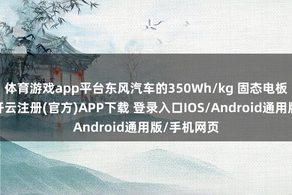 体育游戏app平台东风汽车的350Wh/kg 固态电板行将量产-开云注册(官方)APP下载 登录入口IOS/Android通用版/手机网页