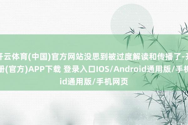 开云体育(中国)官方网站没思到被过度解读和传播了-开云注册(官方)APP下载 登录入口IOS/Android通用版/手机网页