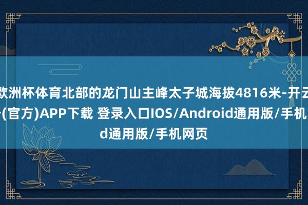 欧洲杯体育北部的龙门山主峰太子城海拔4816米-开云注册(官方)APP下载 登录入口IOS/Android通用版/手机网页