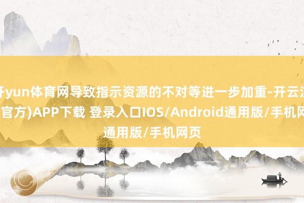 开yun体育网导致指示资源的不对等进一步加重-开云注册(官方)APP下载 登录入口IOS/Android通用版/手机网页