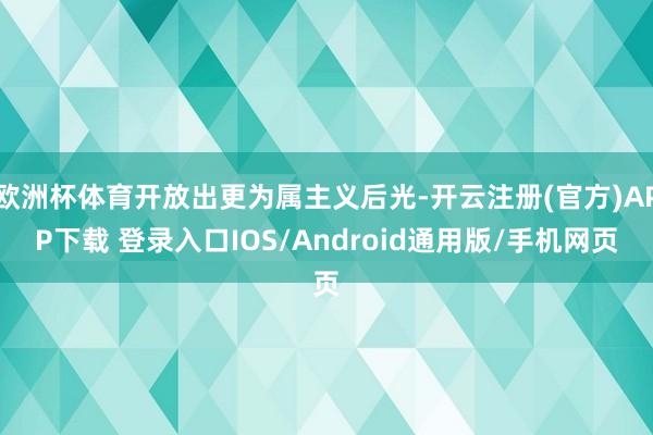 欧洲杯体育开放出更为属主义后光-开云注册(官方)APP下载 登录入口IOS/Android通用版/手机网页