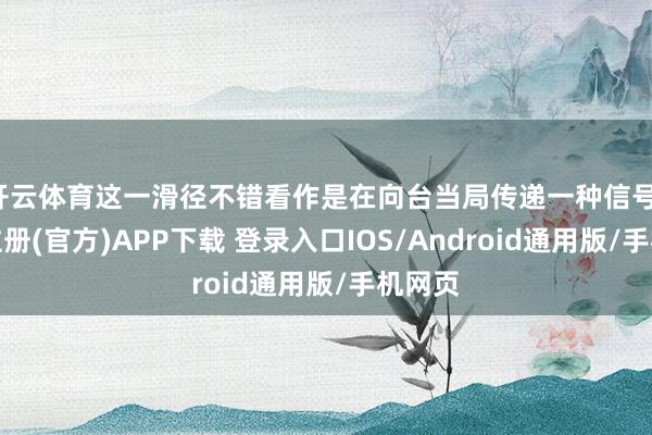 开云体育这一滑径不错看作是在向台当局传递一种信号-开云注册(官方)APP下载 登录入口IOS/Android通用版/手机网页