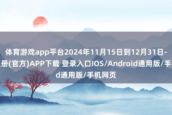 体育游戏app平台2024年11月15日到12月31日-开云注册(官方)APP下载 登录入口IOS/Android通用版/手机网页