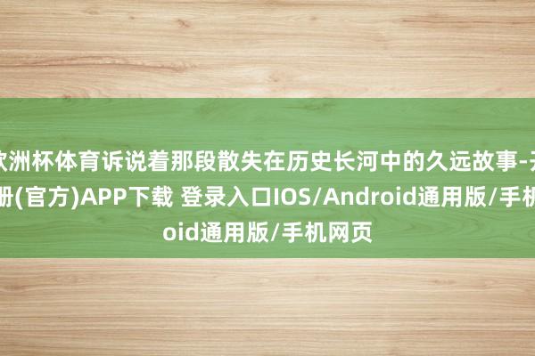 欧洲杯体育诉说着那段散失在历史长河中的久远故事-开云注册(官方)APP下载 登录入口IOS/Android通用版/手机网页