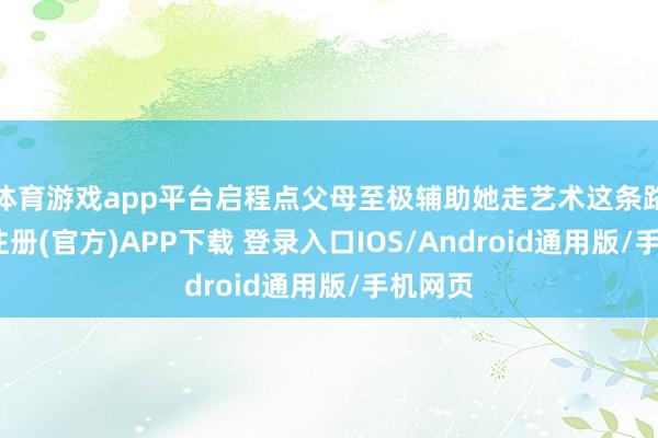体育游戏app平台启程点父母至极辅助她走艺术这条路-开云注册(官方)APP下载 登录入口IOS/Android通用版/手机网页