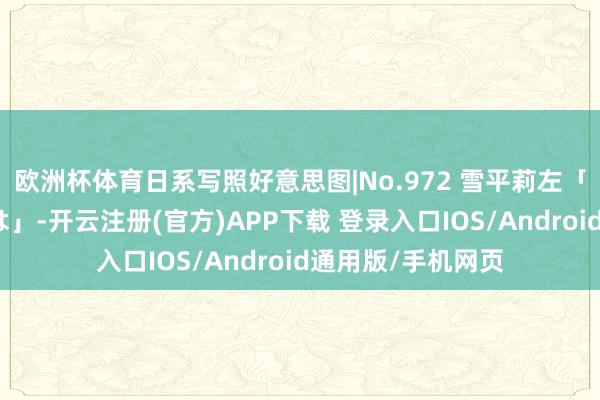 欧洲杯体育日系写照好意思图|No.972 雪平莉左「綺麗なお姉さんは」-开云注册(官方)APP下载 登录入口IOS/Android通用版/手机网页