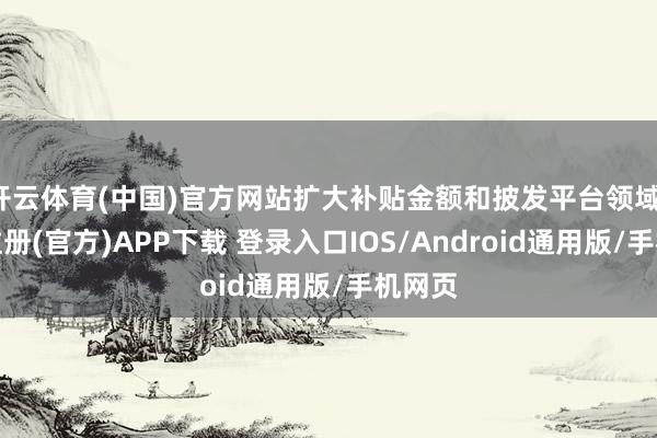 开云体育(中国)官方网站扩大补贴金额和披发平台领域-开云注册(官方)APP下载 登录入口IOS/Android通用版/手机网页