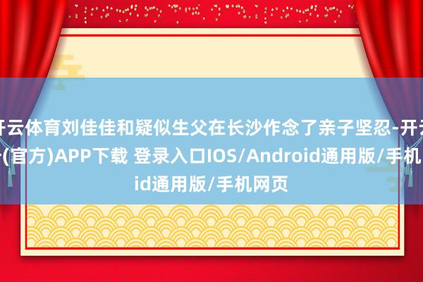开云体育刘佳佳和疑似生父在长沙作念了亲子坚忍-开云注册(官方)APP下载 登录入口IOS/Android通用版/手机网页
