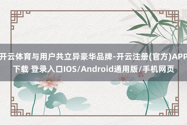 开云体育与用户共立异豪华品牌-开云注册(官方)APP下载 登录入口IOS/Android通用版/手机网页