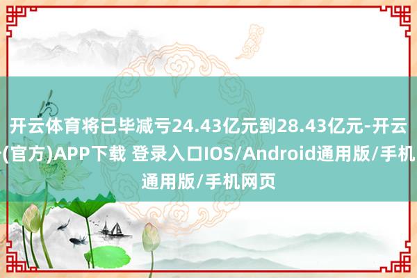 开云体育将已毕减亏24.43亿元到28.43亿元-开云注册(官方)APP下载 登录入口IOS/Android通用版/手机网页