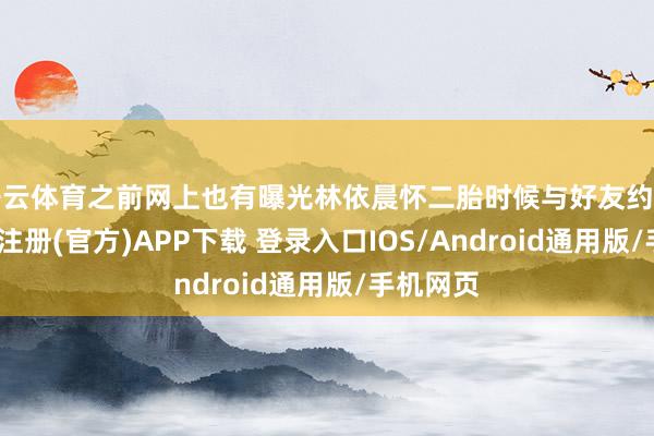 开云体育之前网上也有曝光林依晨怀二胎时候与好友约聚照-开云注册(官方)APP下载 登录入口IOS/Android通用版/手机网页