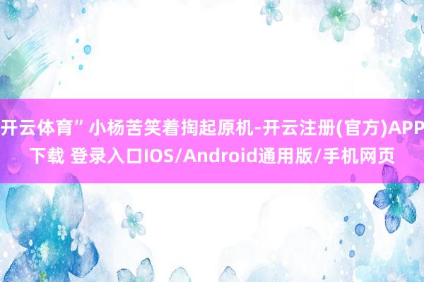 开云体育”小杨苦笑着掏起原机-开云注册(官方)APP下载 登录入口IOS/Android通用版/手机网页