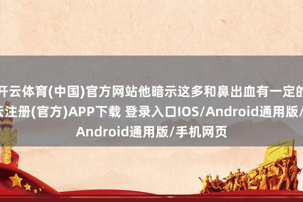 开云体育(中国)官方网站他暗示这多和鼻出血有一定的关联-开云注册(官方)APP下载 登录入口IOS/Android通用版/手机网页