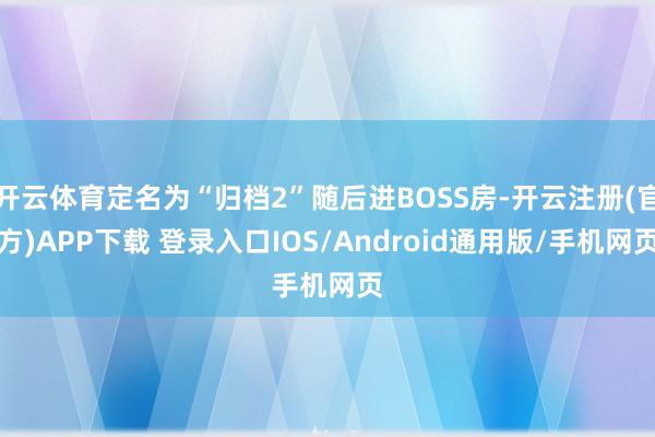 开云体育定名为“归档2”随后进BOSS房-开云注册(官方)APP下载 登录入口IOS/Android通用版/手机网页