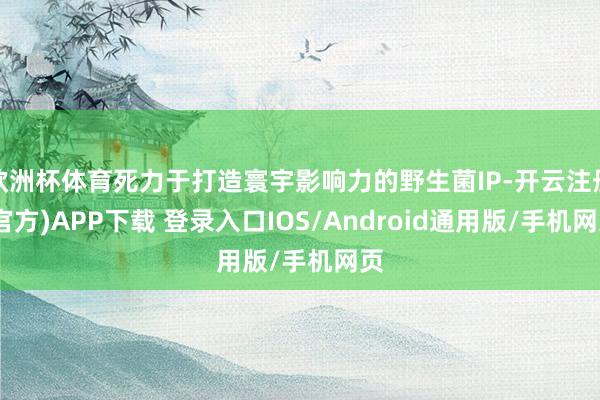 欧洲杯体育死力于打造寰宇影响力的野生菌IP-开云注册(官方)APP下载 登录入口IOS/Android通用版/手机网页