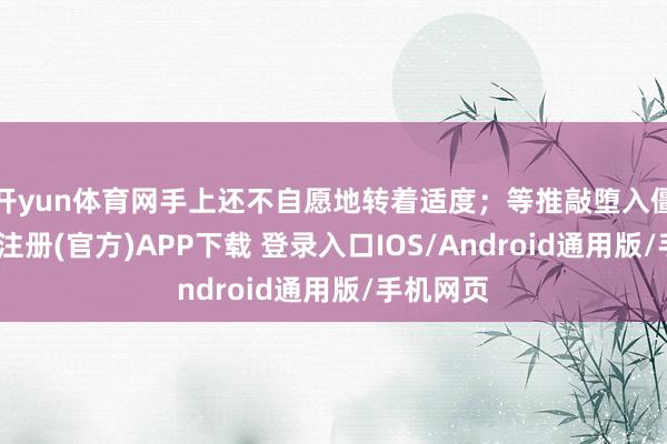 开yun体育网手上还不自愿地转着适度；等推敲堕入僵局-开云注册(官方)APP下载 登录入口IOS/Android通用版/手机网页