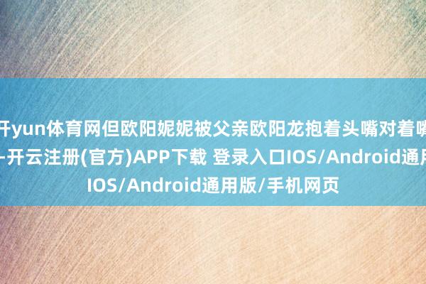 开yun体育网但欧阳妮妮被父亲欧阳龙抱着头嘴对着嘴亲吻激发烧议-开云注册(官方)APP下载 登录入口IOS/Android通用版/手机网页