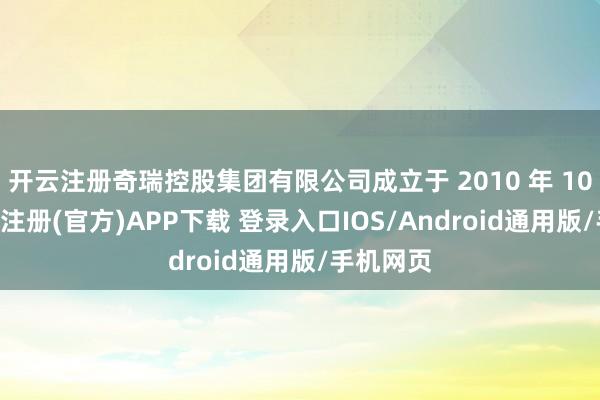 开云注册奇瑞控股集团有限公司成立于 2010 年 10 月-开云注册(官方)APP下载 登录入口IOS/Android通用版/手机网页