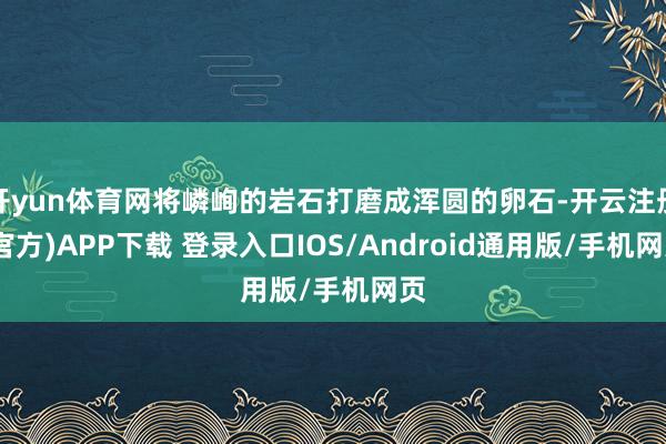 开yun体育网将嶙峋的岩石打磨成浑圆的卵石-开云注册(官方)APP下载 登录入口IOS/Android通用版/手机网页