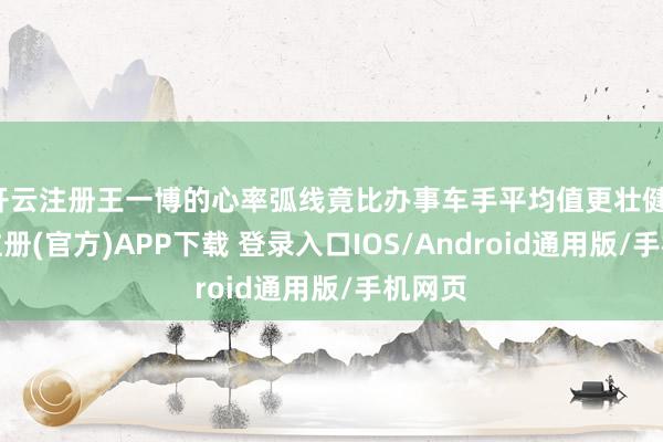 开云注册王一博的心率弧线竟比办事车手平均值更壮健-开云注册(官方)APP下载 登录入口IOS/Android通用版/手机网页