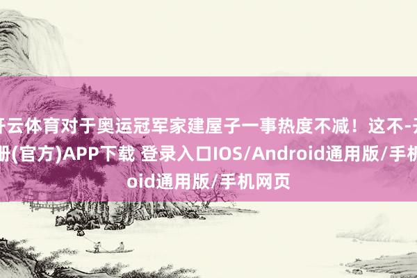 开云体育对于奥运冠军家建屋子一事热度不减！这不-开云注册(官方)APP下载 登录入口IOS/Android通用版/手机网页