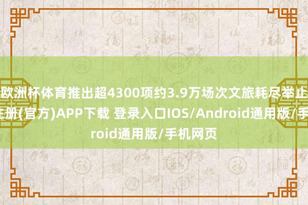 欧洲杯体育推出超4300项约3.9万场次文旅耗尽举止-开云注册(官方)APP下载 登录入口IOS/Android通用版/手机网页