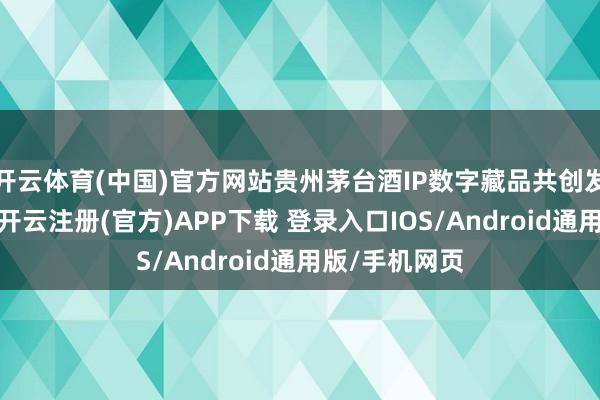 开云体育(中国)官方网站贵州茅台酒IP数字藏品共创发起东说念主-开云注册(官方)APP下载 登录入口IOS/Android通用版/手机网页
