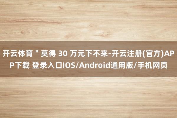 开云体育＂莫得 30 万元下不来-开云注册(官方)APP下载 登录入口IOS/Android通用版/手机网页